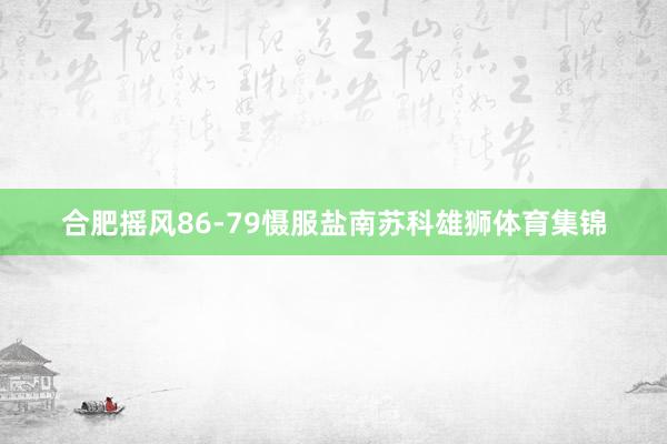 合肥摇风86-79慑服盐南苏科雄狮体育集锦