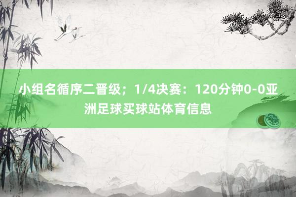 小组名循序二晋级；1/4决赛：120分钟0-0亚洲足球买球站体育信息