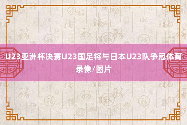 U23亚洲杯决赛U23国足将与日本U23队争冠体育录像/图片