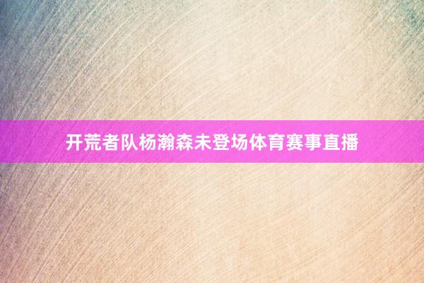 开荒者队杨瀚森未登场体育赛事直播