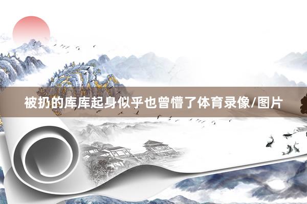 被扔的库库起身似乎也曾懵了体育录像/图片