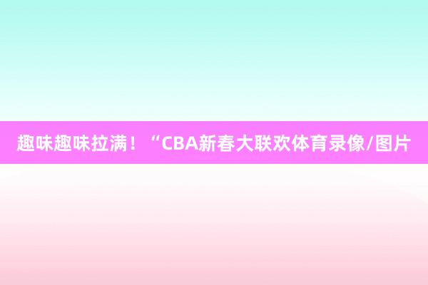 趣味趣味拉满！“CBA新春大联欢体育录像/图片