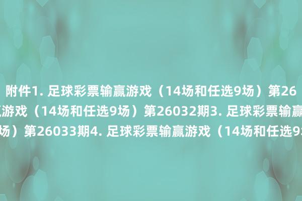 附件　　1. 足球彩票输赢游戏（14场和任选9场）第26031期　　2. 足球彩票输赢游戏（14场和任选9场）第26032期　　3. 足球彩票输赢游戏（14场和任选9场）第26033期　　4. 足球彩票输赢游戏（14场和任选9场）第26034期　　5. 足球彩票输赢游戏（14场和任选9场）第26035期　　6. 足球彩票6场半全场输赢游戏第26038期　　7. 足球彩票6场半全场输赢游戏第26039期　　8. 足球彩票6场半全场输赢游戏第26040期　　9. 足球彩票6场半全场输赢游戏第26041期　　10. 足球彩票6场半全场输赢游戏第26042期　　11. 足球彩票6场半全场输赢游戏第26043期　　12. 足球彩票4场进球游戏第26038期　　13. 足球彩票4场进球游戏第26039期　　14. 足球彩票4场进球游戏第26040期　　15. 足球彩票4场进球游戏第26041期　　16. 足球彩票4场进球游戏第26042期　　17. 足球彩票4场进球游戏第26043期　　国度体育总局体育彩票处理中心　　2026年02月24日　　附件1. 足球彩票输赢游戏（14场和任选9场）第26031期　　附件2. 足球彩票输赢游戏（14场和任选9场）第26032期　　附件3. 足球彩票输赢游戏（14场和任选9场）第26033期　　附件4. 足球彩票输赢游戏（14场和任选9场）第26034期　　附件4. 足球彩票输赢游戏（14场和任选9场）第26035期　　附件6. 足球彩票6场半全场输赢游戏第26038期　　附件7. 足球彩票6场半全场输赢游戏第26039期　　附件8. 足球彩票6场半全场输赢游戏第26040期　　附件9. 足球彩票6场半全场输赢游戏第26041期　　附件10. 足球彩票6场半全场输赢游戏第26042期　　附件11. 足球彩票6场半全场输赢游戏第26043期　　附件12. 足球彩票4场进球游戏第26038期　　附件13. 足球彩票4场进球游戏第26039期　　附件14. 足球彩票4场进球游戏第26040期　　附件15. 足球彩票4场进球游戏第26041期　　附件16. 足球彩票4场进球游戏第26042期　　附件17. 足球彩票4场进球游戏第26043期															                体育集锦