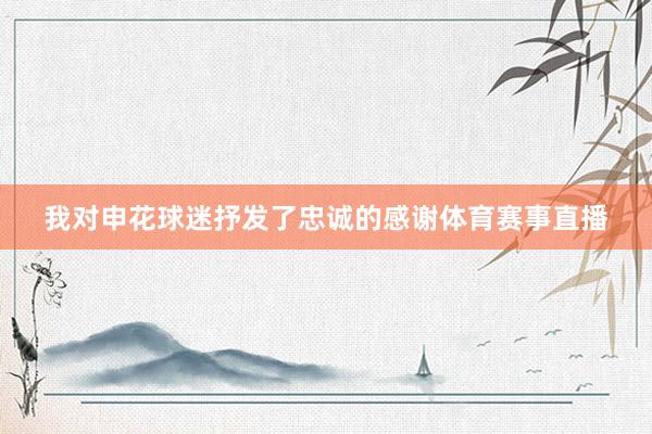 我对申花球迷抒发了忠诚的感谢体育赛事直播