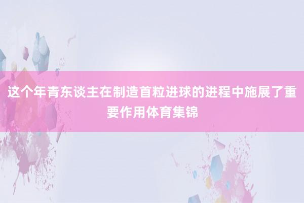 这个年青东谈主在制造首粒进球的进程中施展了重要作用体育集锦