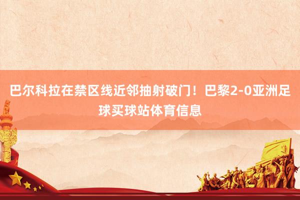 巴尔科拉在禁区线近邻抽射破门!巴黎2-0亚洲足球买球站体育信息
