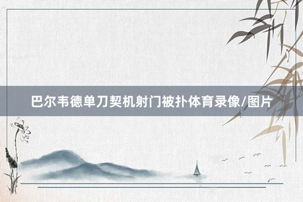 巴尔韦德单刀契机射门被扑体育录像/图片