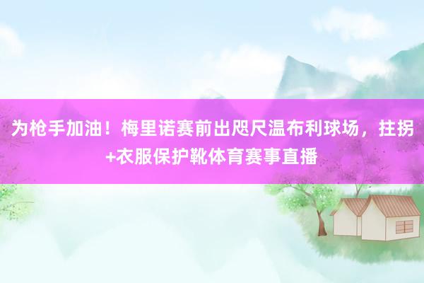 为枪手加油!梅里诺赛前出咫尺温布利球场,拄拐+衣服保护靴体育赛事直播