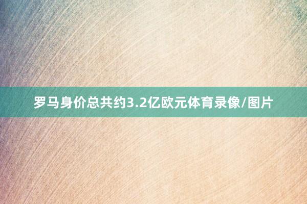 罗马身价总共约3.2亿欧元体育录像/图片