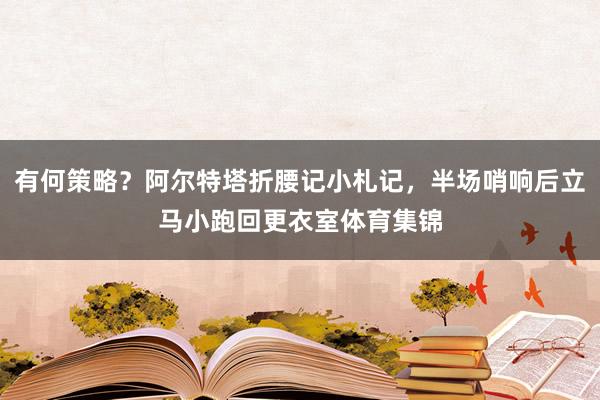 有何策略?阿尔特塔折腰记小札记,半场哨响后立马小跑回更衣室体育集锦