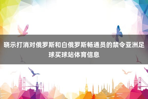 晓示打消对俄罗斯和白俄罗斯畅通员的禁令亚洲足球买球站体育信息