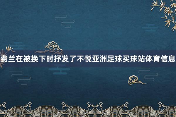 费兰在被换下时抒发了不悦亚洲足球买球站体育信息