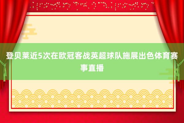 登贝莱近5次在欧冠客战英超球队施展出色体育赛事直播