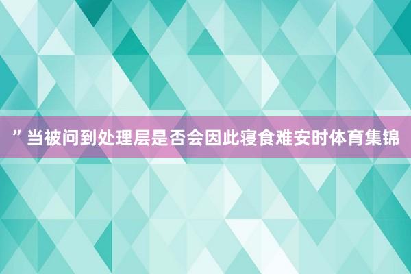 ”当被问到处理层是否会因此寝食难安时体育集锦