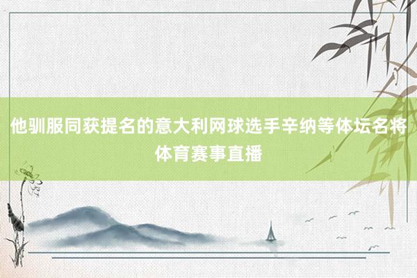 他驯服同获提名的意大利网球选手辛纳等体坛名将体育赛事直播