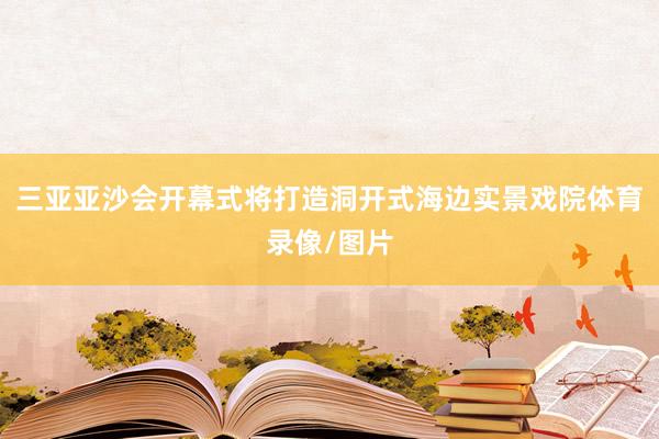 三亚亚沙会开幕式将打造洞开式海边实景戏院体育录像/图片
