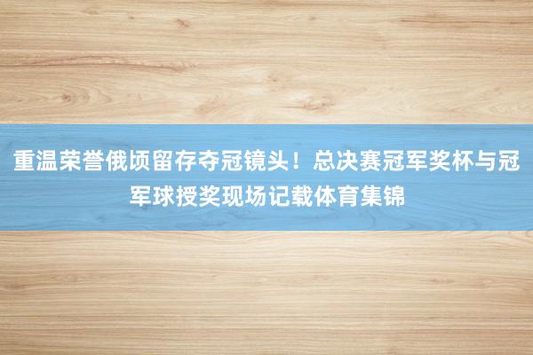 重温荣誉俄顷留存夺冠镜头！总决赛冠军奖杯与冠军球授奖现场记载体育集锦