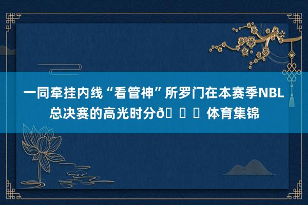 一同牵挂内线“看管神”所罗门在本赛季NBL总决赛的高光时分🏆体育集锦