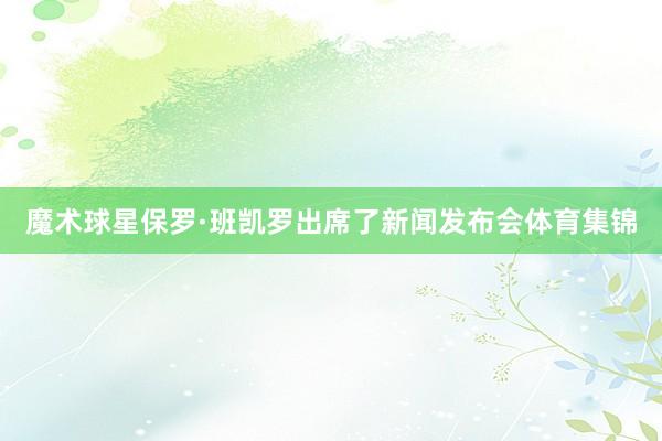 魔术球星保罗·班凯罗出席了新闻发布会体育集锦
