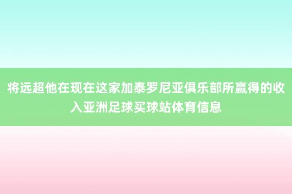 将远超他在现在这家加泰罗尼亚俱乐部所赢得的收入亚洲足球买球站体育信息