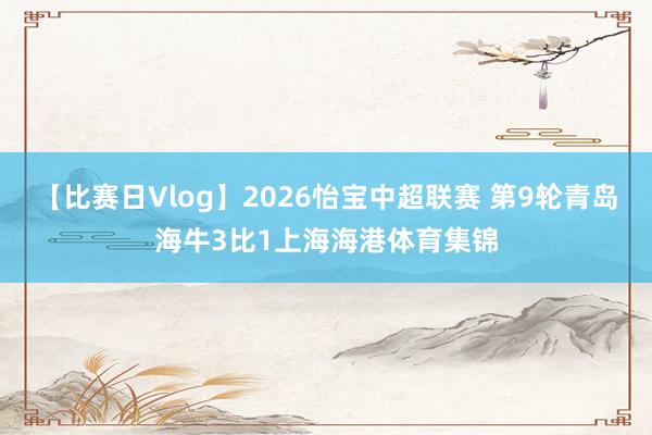 【比赛日Vlog】2026怡宝中超联赛 第9轮青岛海牛3比1上海海港体育集锦