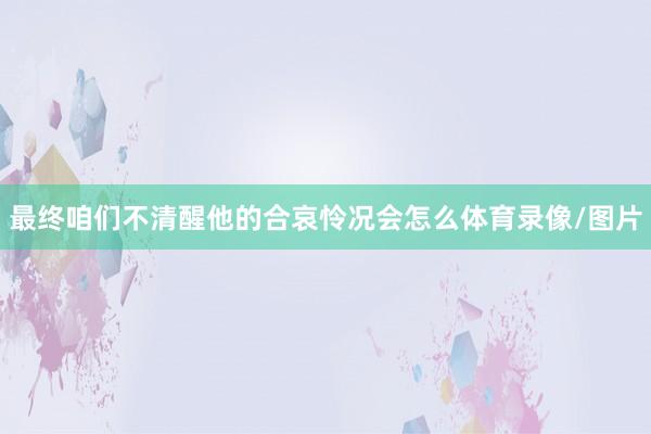 最终咱们不清醒他的合哀怜况会怎么体育录像/图片
