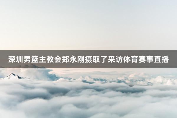 深圳男篮主教会郑永刚摄取了采访体育赛事直播