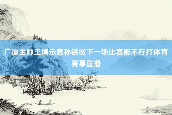 广厦主帅王博示意孙铭徽下一场比赛能不行打体育赛事直播