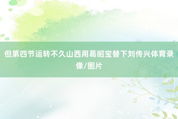 但第四节运转不久山西用葛昭宝替下刘传兴体育录像/图片