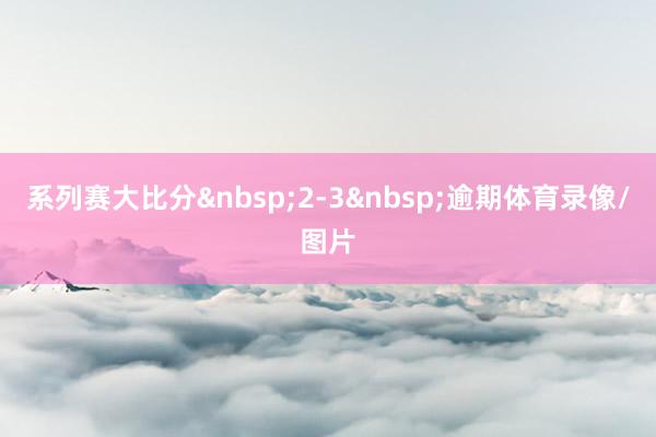 系列赛大比分&nbsp;2-3&nbsp;逾期体育录像/图片
