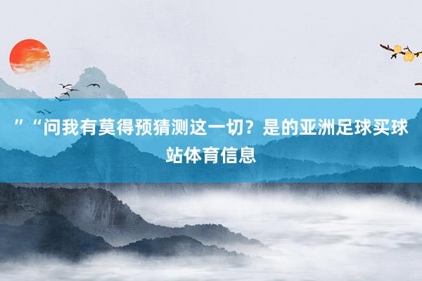 ”“问我有莫得预猜测这一切？是的亚洲足球买球站体育信息