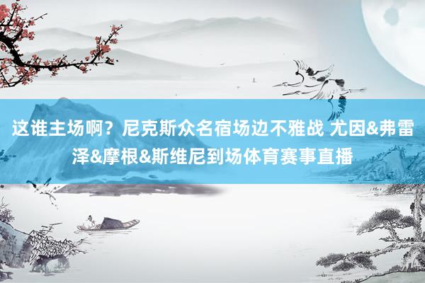 这谁主场啊？尼克斯众名宿场边不雅战 尤因&弗雷泽&摩根&斯维尼到场体育赛事直播