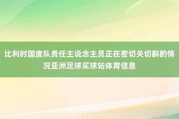比利时国度队责任主说念主员正在密切关切斟酌情况亚洲足球买球站体育信息